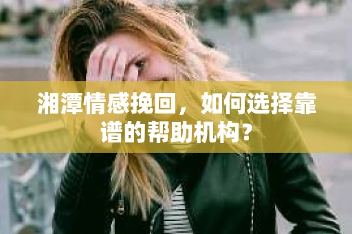 湘潭情感挽回，如何选择靠谱的帮助机构？