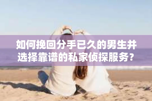 如何挽回分手已久的男生并选择靠谱的私家侦探服务？