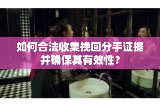 如何合法收集挽回分手证据并确保其有效性？