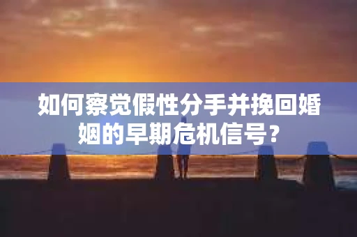 如何察觉假性分手并挽回婚姻的早期危机信号？
