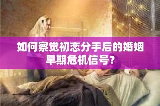如何察觉初恋分手后的婚姻早期危机信号？
