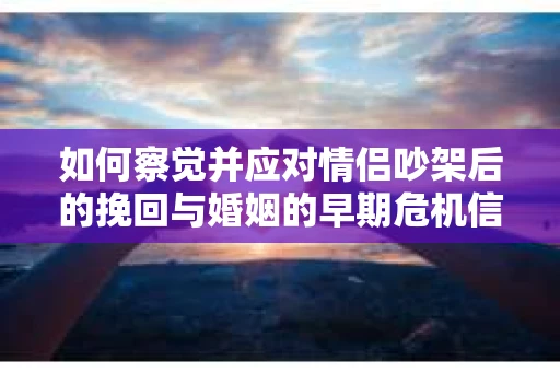 如何察觉并应对情侣吵架后的挽回与婚姻的早期危机信号？