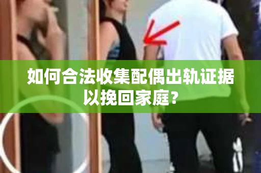 如何合法收集配偶出轨证据以挽回家庭？