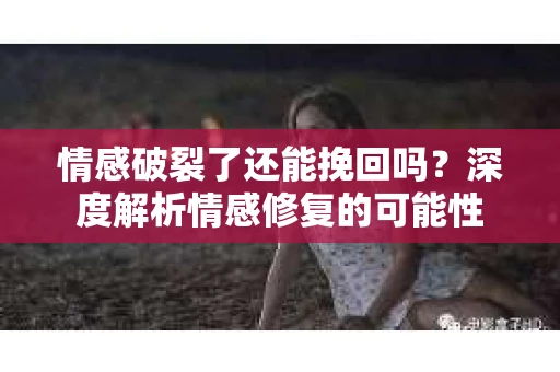 情感破裂了还能挽回吗？深度解析情感修复的可能性