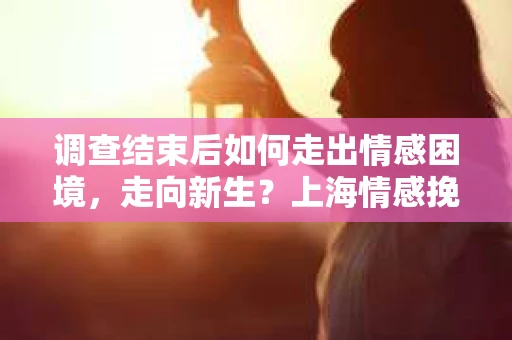 调查结束后如何走出情感困境，走向新生？上海情感挽回婚姻公司给出的专业建议