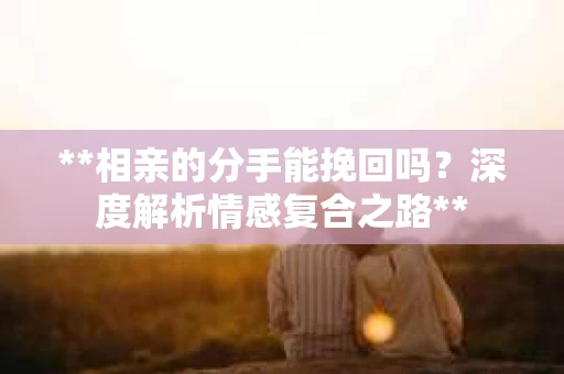 **相亲的分手能挽回吗？深度解析情感复合之路**