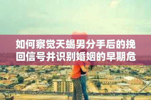 如何察觉天蝎男分手后的挽回信号并识别婚姻的早期危机？怎么办？
