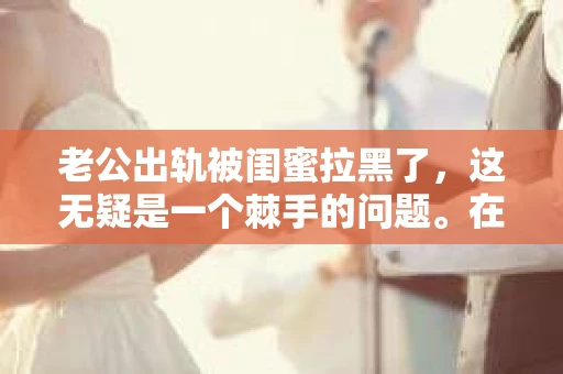 老公出轨被闺蜜拉黑了，这无疑是一个棘手的问题。在这个问题上，我想要和大家分享一下我的看法和经历，希望能给大家带来一些启示。