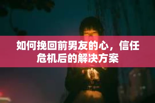 如何挽回前男友的心，信任危机后的解决方案