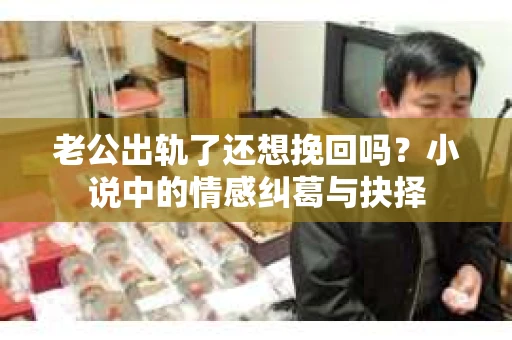 老公出轨了还想挽回吗？小说中的情感纠葛与抉择