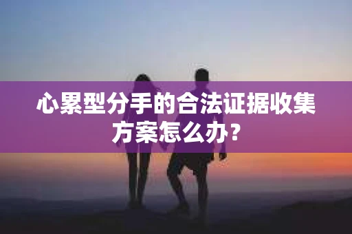 心累型分手的合法证据收集方案怎么办? 心累型分手的合法证据收集方案怎么办?