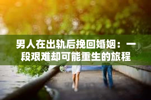 男人在出轨后挽回婚姻：一段艰难却可能重生的旅程