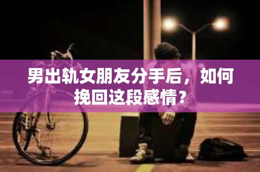 男出轨女朋友分手后，如何挽回这段感情？