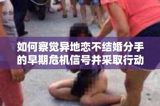 如何察觉异地恋不结婚分手的早期危机信号并采取行动? 如何察觉异地恋不结婚分手的早期危机信号并采取行动?