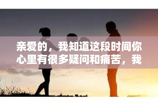 亲爱的，我知道这段时间你心里有很多疑问和痛苦，我也一样。我们在一起的时光，有欢笑也有泪水，那些美好的回忆，我永远都不会忘记。今天，我想通过这条短信，向你表达我的一些想法。