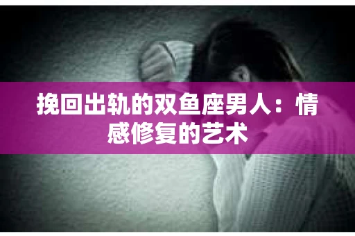 挽回出轨的双鱼座男人：情感修复的艺术