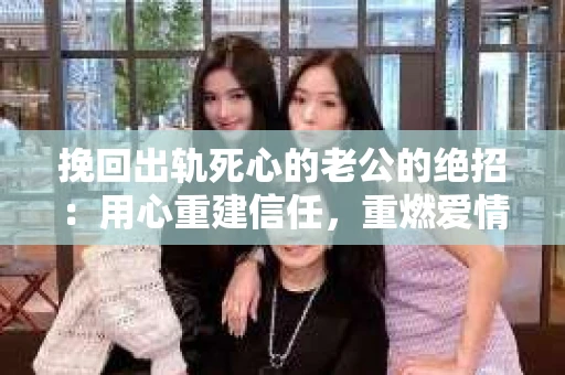 挽回出轨死心的老公的绝招：用心重建信任，重燃爱情火花