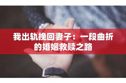 我出轨挽回妻子：一段曲折的婚姻救赎之路