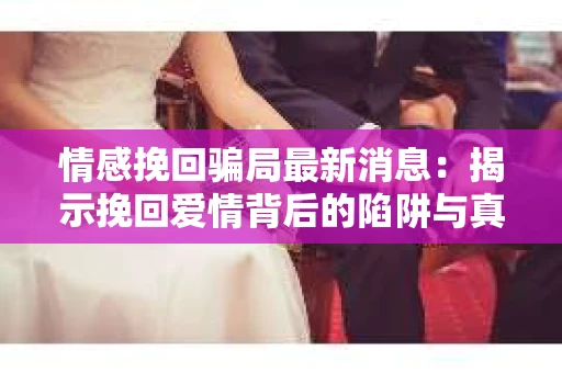 情感挽回骗局最新消息：揭示挽回爱情背后的陷阱与真相