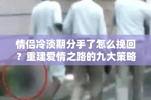 情侣冷淡期分手了怎么挽回？重建爱情之路的九大策略