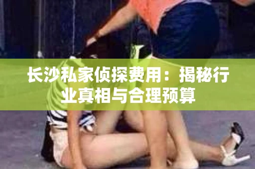 长沙私家侦探费用：揭秘行业真相与合理预算