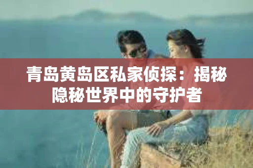 青岛黄岛区私家侦探：揭秘隐秘世界中的守护者