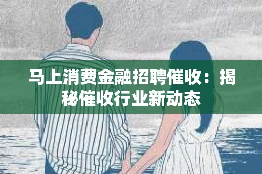 马上消费金融招聘催收：揭秘催收行业新动态