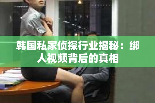 韩国私家侦探行业揭秘：绑人视频背后的真相