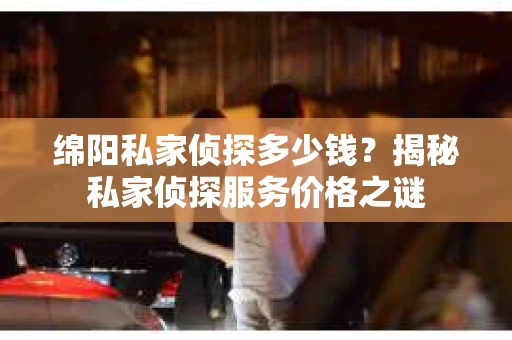绵阳私家侦探多少钱？揭秘私家侦探服务价格之谜