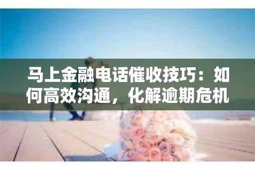 马上金融电话催收技巧：如何高效沟通，化解逾期危机