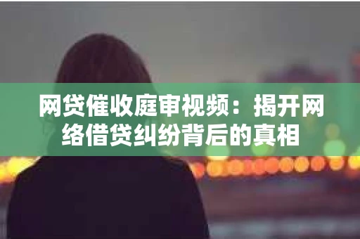 网贷催收庭审视频：揭开网络借贷纠纷背后的真相