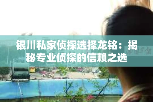 银川私家侦探选择龙铭：揭秘专业侦探的信赖之选