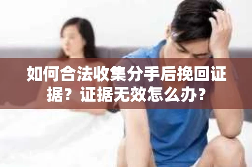 如何合法收集分手后挽回证据？证据无效怎么办？