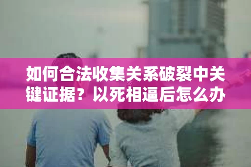 如何合法收集关系破裂中关键证据?以死相逼后怎么办? 如何合法收集关系破裂中关键证据?以死相逼后怎么办?