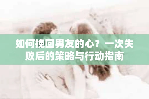 如何挽回男友的心？一次失败后的策略与行动指南