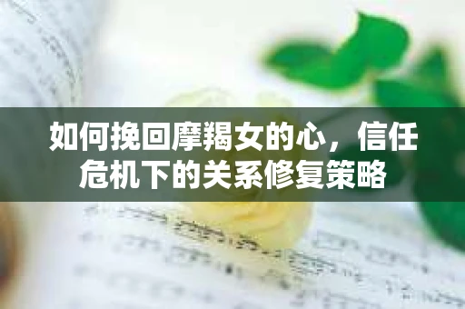 如何挽回摩羯女的心，信任危机下的关系修复策略