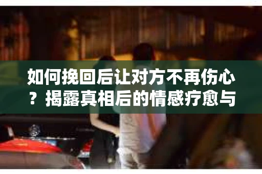 如何挽回后让对方不再伤心?揭露真相后的情感疗愈与前行计划 如何挽回后让对方不再伤心?揭露真相后的情感疗愈与前行计划