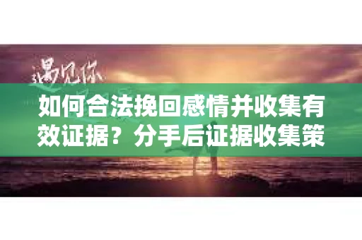 如何合法挽回感情并收集有效证据？分手后证据收集策略