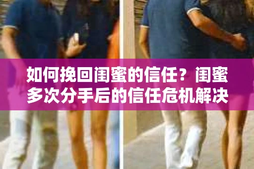 如何挽回闺蜜的信任？闺蜜多次分手后的信任危机解决方案