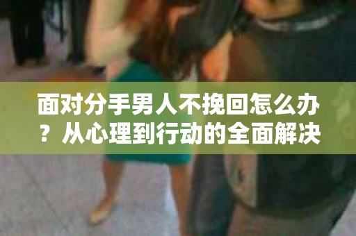 面对分手男人不挽回怎么办？从心理到行动的全面解决方案