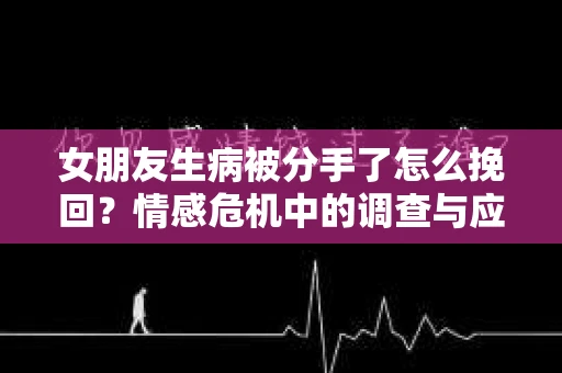 女朋友生病被分手了怎么挽回？情感危机中的调查与应对策略