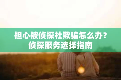 担心被侦探社欺骗怎么办？侦探服务选择指南
