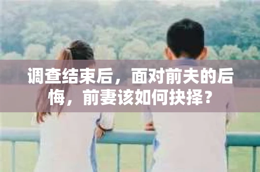 调查结束后，面对前夫的后悔，前妻该如何抉择？