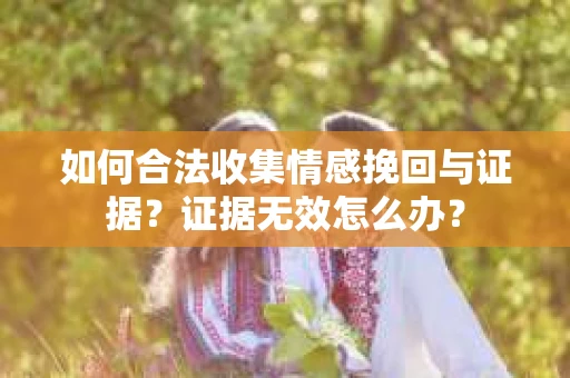 如何合法收集情感挽回与证据？证据无效怎么办？