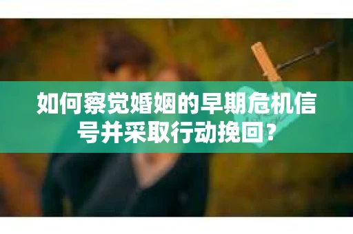 如何察觉婚姻的早期危机信号并采取行动挽回？