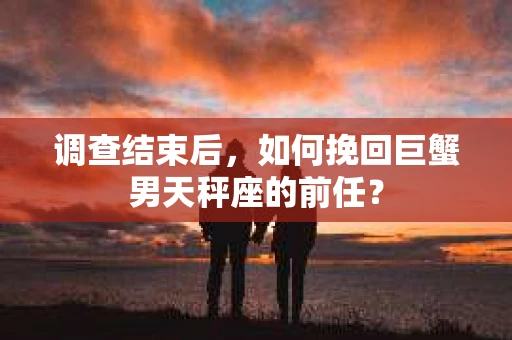 调查结束后，如何挽回巨蟹男天秤座的前任？