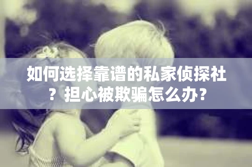 如何选择靠谱的私家侦探社？担心被欺骗怎么办？