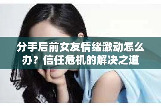分手后前女友情绪激动怎么办？信任危机的解决之道