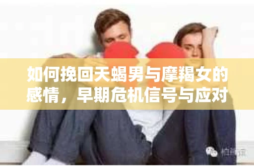 如何挽回天蝎男与摩羯女的感情，早期危机信号与应对策略