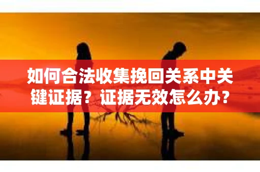 如何合法收集挽回关系中关键证据?证据无效怎么办? 如何合法收集挽回关系中关键证据?证据无效怎么办?